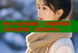 糖心vlog阿乐很美：记录美好瞬间，分享生活乐趣，互动社区平台