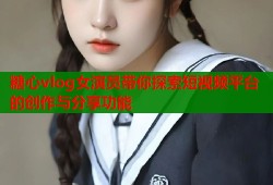 糖心vlog女演员带你探索短视频平台的创作与分享功能