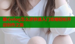 糖心vlog怎么进快速入门攻略轻松开启创作之旅
