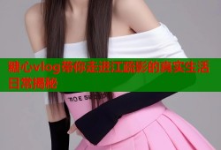 糖心vlog带你走进江疏影的真实生活日常揭秘