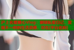 沪上名媛糖心Vlog：解锁私密日记，发现不一样的生活灵感，尽在[平台名称]