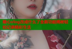糖心vlog改成什么了全新功能揭秘轻松记录精彩生活