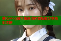 糖心vlog成年版高清体验私密分享精彩不断
