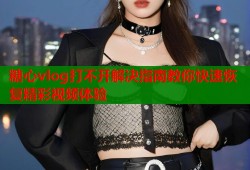 糖心vlog打不开解决指南教你快速恢复精彩视频体验
