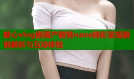 糖心vlog剧国产剧情nana精彩呈现剧情解析与互动体验