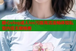 糖心vlog成人ios污版高清流畅体验私密内容无限畅看