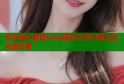 淑怡糖心视频vlog精彩分享记录生活点滴必看