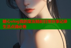 糖心vlog我的室友精彩日常分享记录生活点滴必看