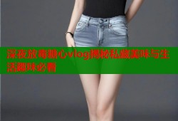 深夜放毒糖心vlog揭秘私藏美味与生活趣味必看