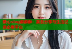 糖心vlog麻麻酥：美食分享与生活记录必看平台