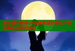 糖心国产传媒vlog独家播放模式个性推荐社交互动体验