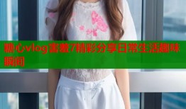糖心vlog害羞7精彩分享日常生活趣味瞬间