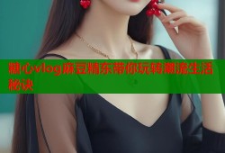 糖心vlog麻豆精东带你玩转潮流生活秘诀