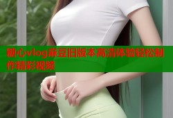 糖心vlog麻豆旧版本高清体验轻松制作精彩视频