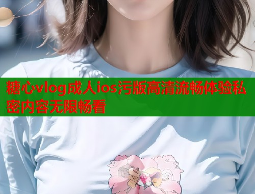 糖心vlog成人ios污版高清流畅体验私密内容无限畅看