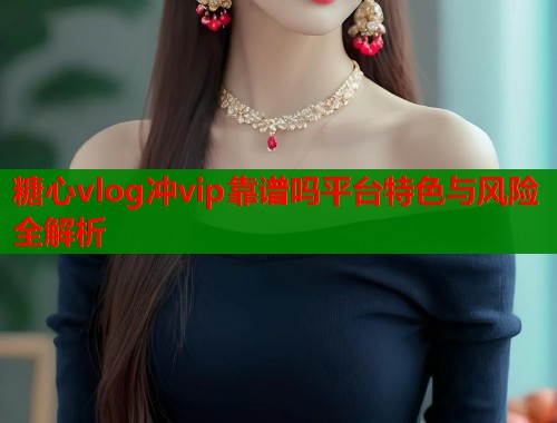 糖心vlog冲vip靠谱吗平台特色与风险全解析