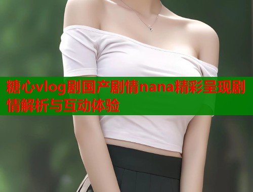 糖心vlog剧国产剧情nana精彩呈现剧情解析与互动体验