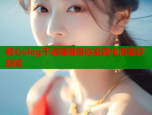 糖心vlog千夜喵喵带你发现生活美好瞬间