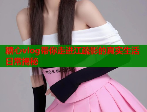 糖心vlog带你走进江疏影的真实生活日常揭秘