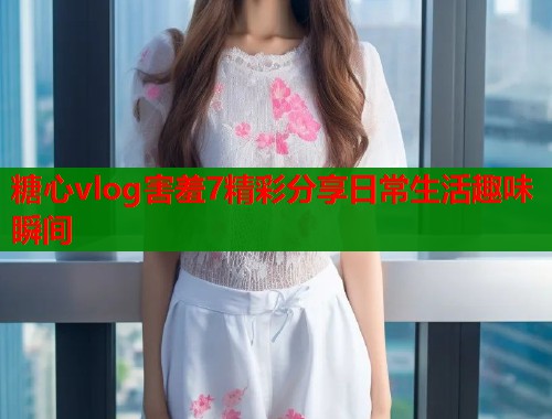 糖心vlog害羞7精彩分享日常生活趣味瞬间