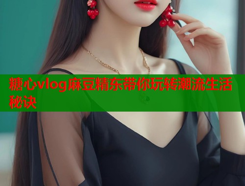 糖心vlog麻豆精东带你玩转潮流生活秘诀