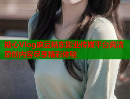 糖心Vlog麻豆精东影业传媒平台高清原创内容尽享精彩体验