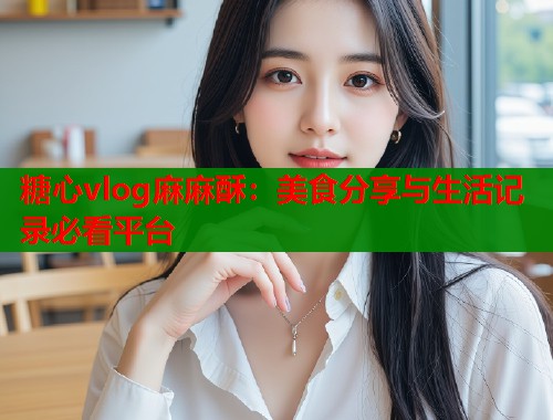 糖心vlog麻麻酥：美食分享与生活记录必看平台