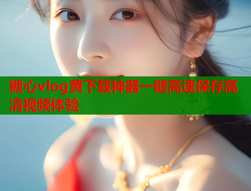 糖心vlog黄下载神器一键高速保存高清视频体验