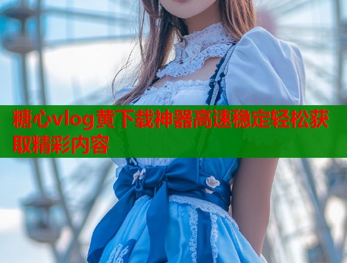 糖心vlog黄下载神器高速稳定轻松获取精彩内容
