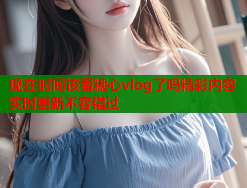 现在时间该看糖心vlog了吗精彩内容实时更新不容错过