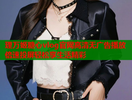 理万姬糖心vlog官网高清无广告播放倍速投屏轻松享生活精彩