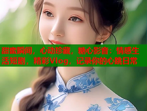 甜蜜瞬间，心动珍藏，糖心影音：情感生活短剧，精彩Vlog，记录你的心跳日常