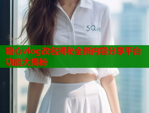糖心vlog改名揭秘全新内容分享平台功能大揭秘