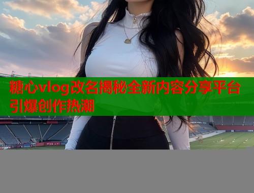 糖心vlog改名揭秘全新内容分享平台引爆创作热潮