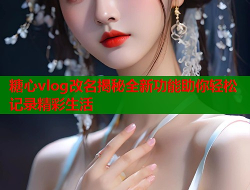 糖心vlog改名揭秘全新功能助你轻松记录精彩生活