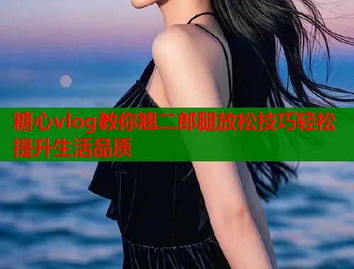 糖心vlog教你翘二郎腿放松技巧轻松提升生活品质